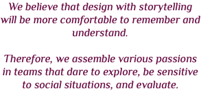 We believe that design with storytelling will be more comfortable to remember and understand. Therefore, we assemble various passions in teams that dare to explore, be sensitive to social situations, and evaluate.